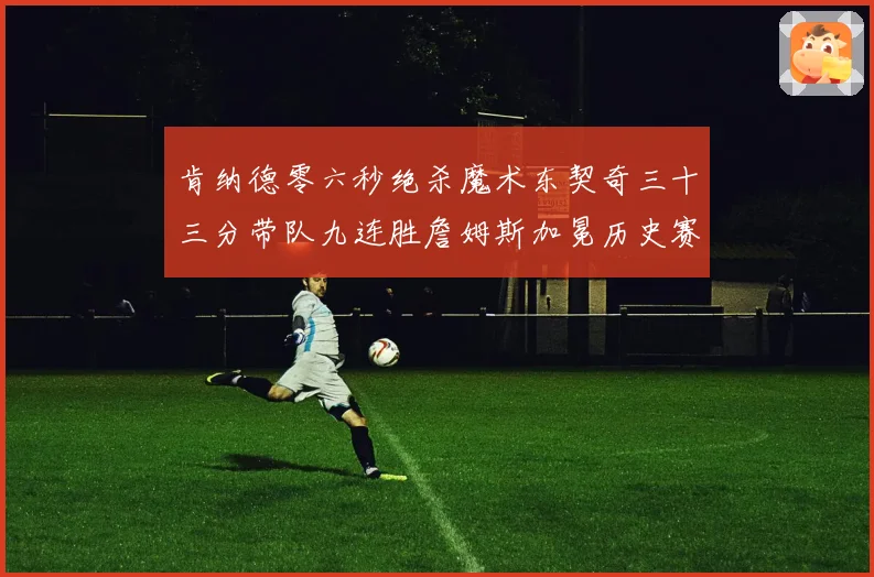 肯纳德零六秒绝杀魔术东契奇三十三分带队九连胜詹姆斯加冕历史赛场复盘
