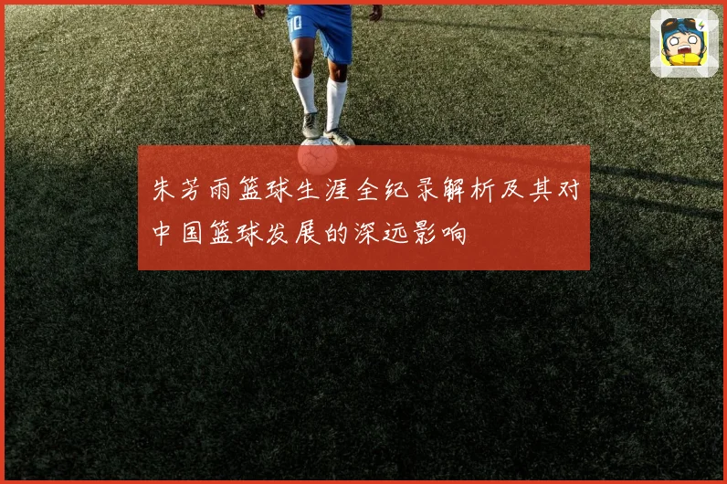 朱芳雨篮球生涯全纪录解析及其对中国篮球发展的深远影响