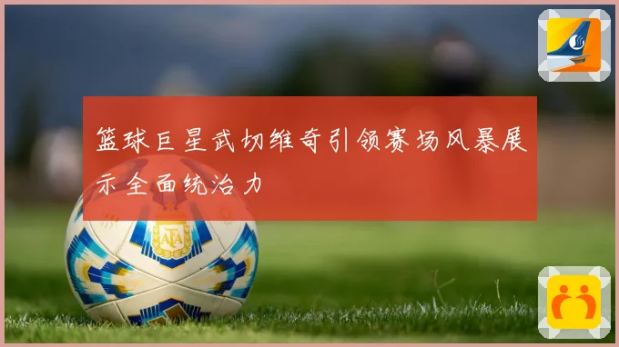 篮球巨星武切维奇引领赛场风暴展示全面统治力