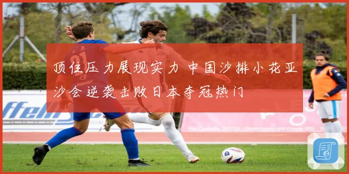 顶住压力展现实力 中国沙排小花亚沙会逆袭击败日本夺冠热门