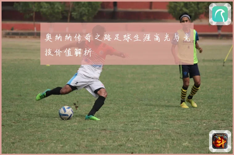 奥纳纳传奇之路足球生涯高光与竞技价值解析
