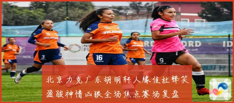 北京力克广东胡明轩人缘佳杜锋笑盈骏神情凶狠全场焦点赛场复盘