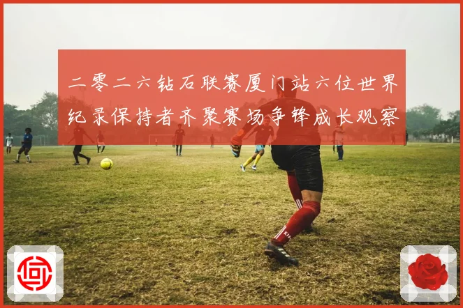 二零二六钻石联赛厦门站六位世界纪录保持者齐聚赛场争锋成长观察