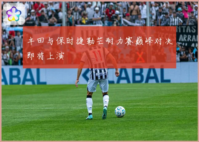 丰田与保时捷勒芒耐力赛巅峰对决即将上演