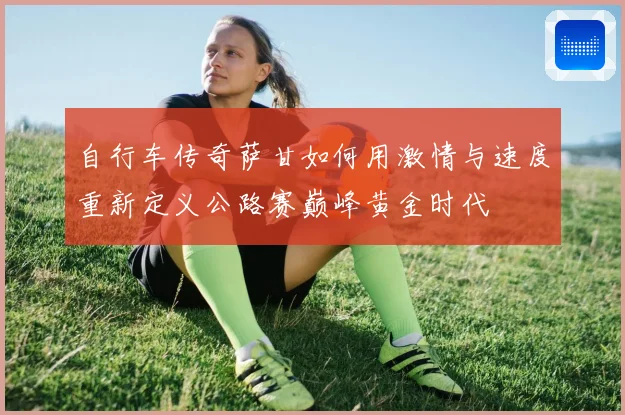自行车传奇萨甘如何用激情与速度重新定义公路赛巅峰黄金时代