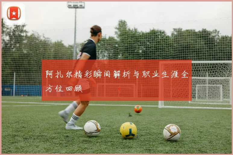阿扎尔精彩瞬间解析与职业生涯全方位回顾