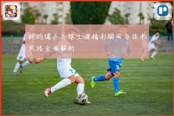 林昀儒乒乓球生涯精彩瞬间与技术风格全面解析