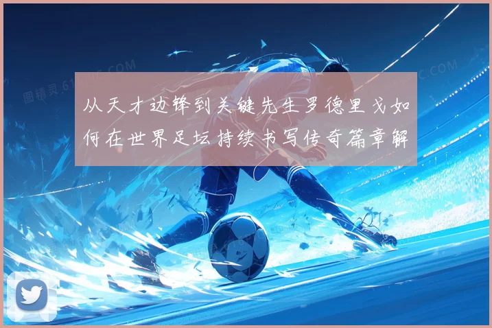 从天才边锋到关键先生罗德里戈如何在世界足坛持续书写传奇篇章解析