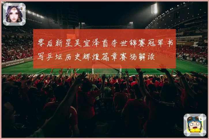 零后新星吴宜泽首夺世锦赛冠军书写乒坛历史辉煌篇章赛场解读