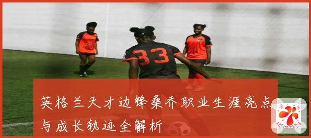 英格兰天才边锋桑乔职业生涯亮点与成长轨迹全解析