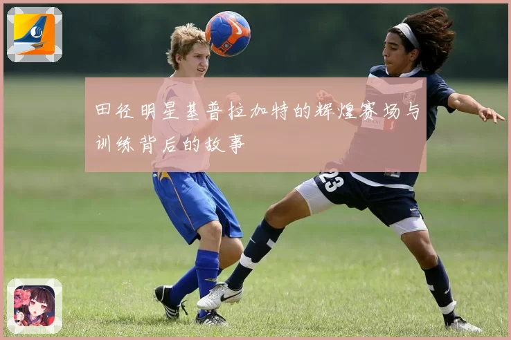 田径明星基普拉加特的辉煌赛场与训练背后的故事