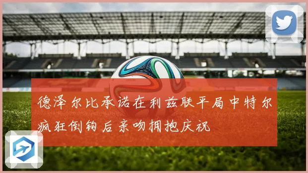 德泽尔比承诺在利兹联平局中特尔疯狂倒钩后亲吻拥抱庆祝