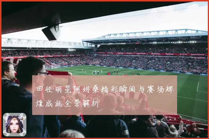 田径明星阿姆桑精彩瞬间与赛场辉煌成就全景解析