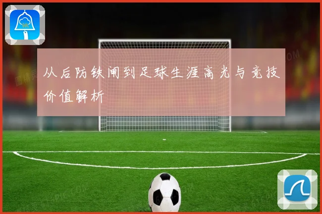 从后防铁闸到足球生涯高光与竞技价值解析