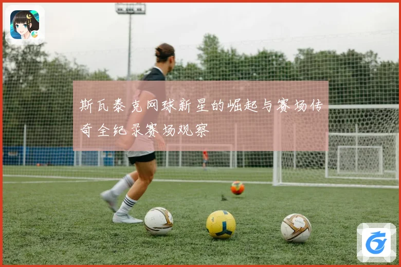 斯瓦泰克网球新星的崛起与赛场传奇全纪录赛场观察