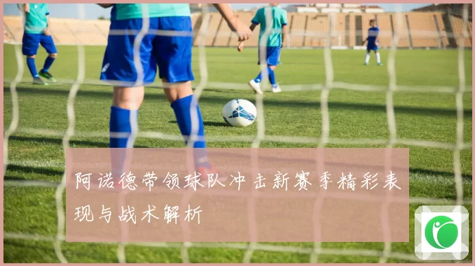 阿诺德带领球队冲击新赛季精彩表现与战术解析