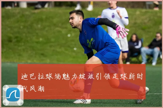 迪巴拉球场魅力绽放引领足球新时代风潮