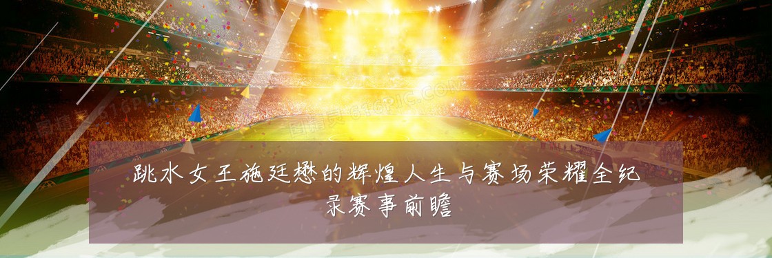 跳水女王施廷懋的辉煌人生与赛场荣耀全纪录赛事前瞻
