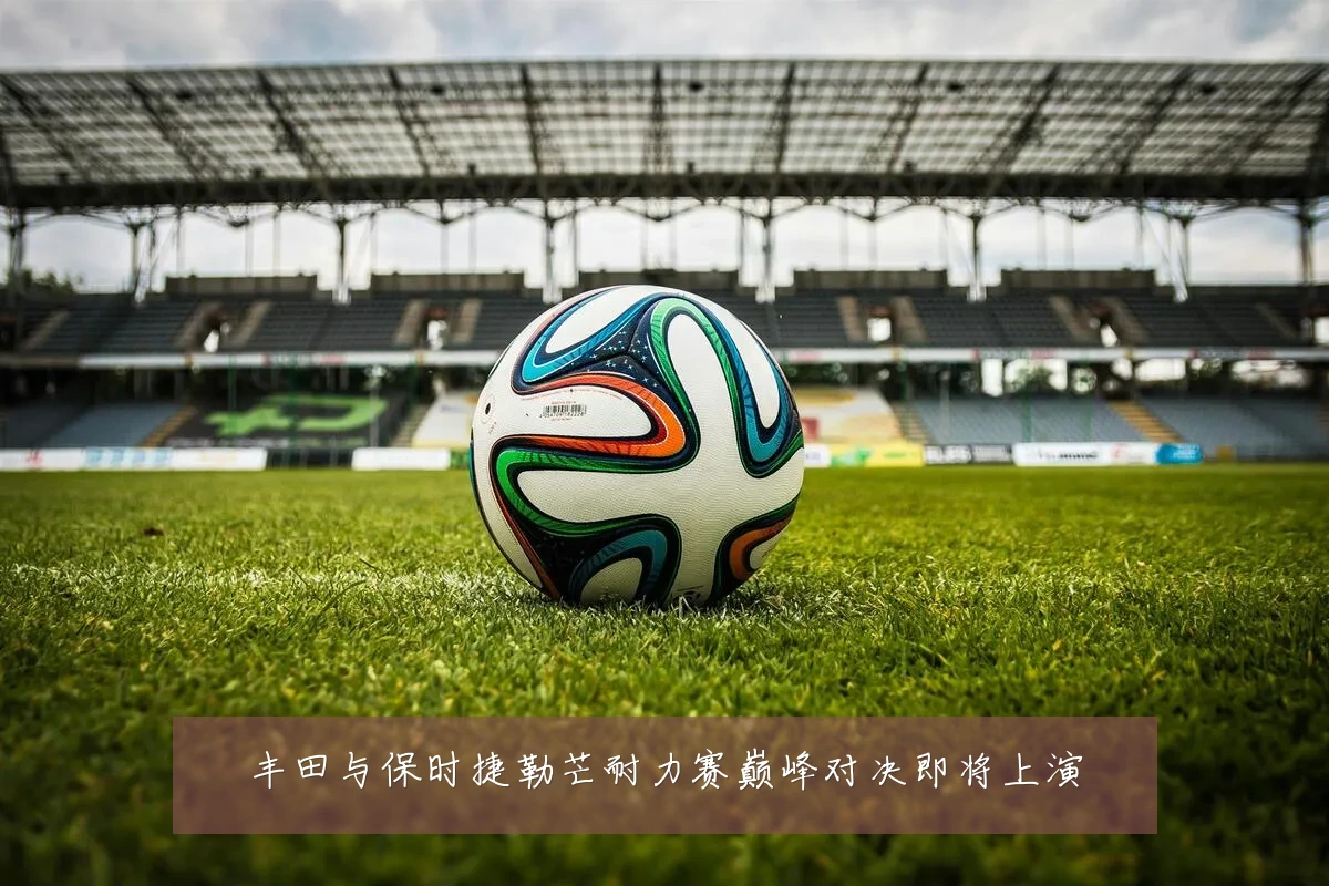 丰田与保时捷勒芒耐力赛巅峰对决即将上演