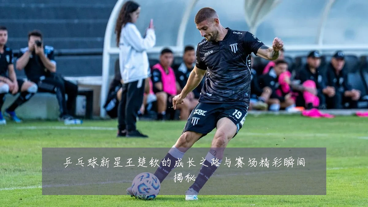 乒乓球新星王楚钦的成长之路与赛场精彩瞬间揭秘