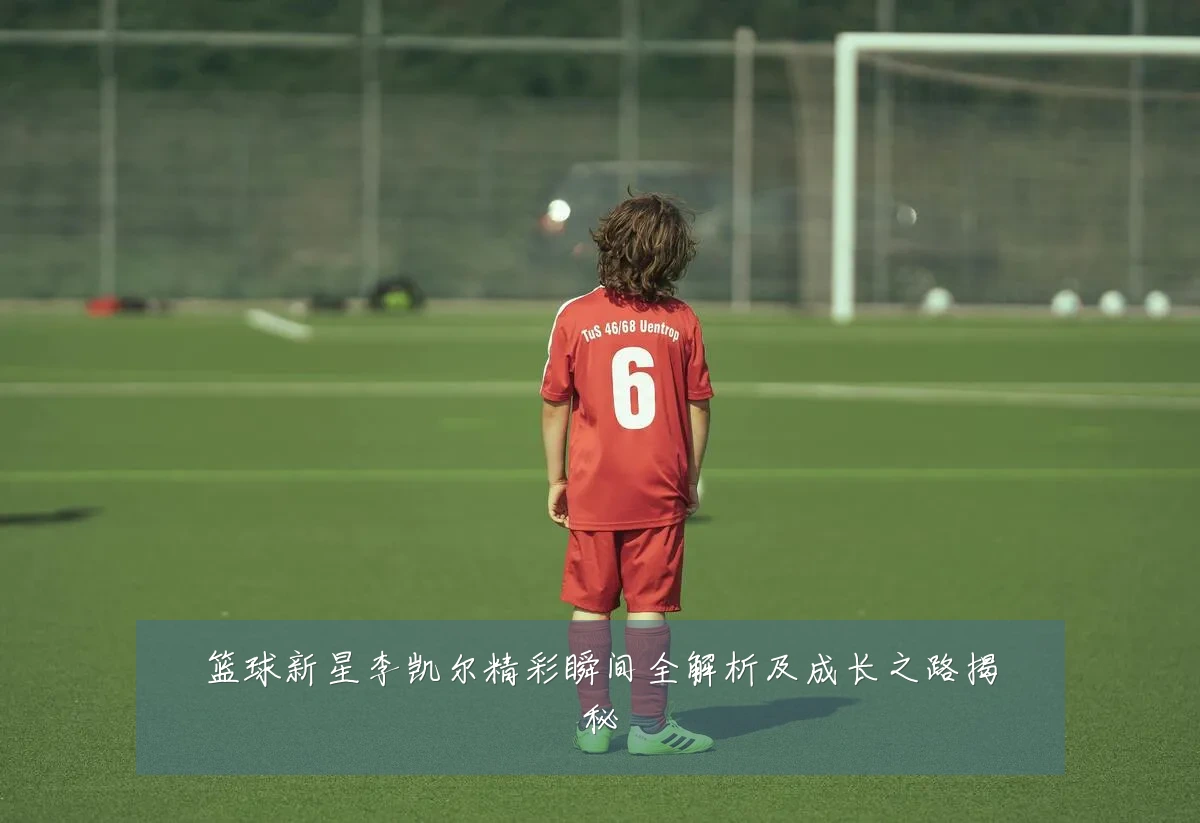 篮球新星李凯尔精彩瞬间全解析及成长之路揭秘