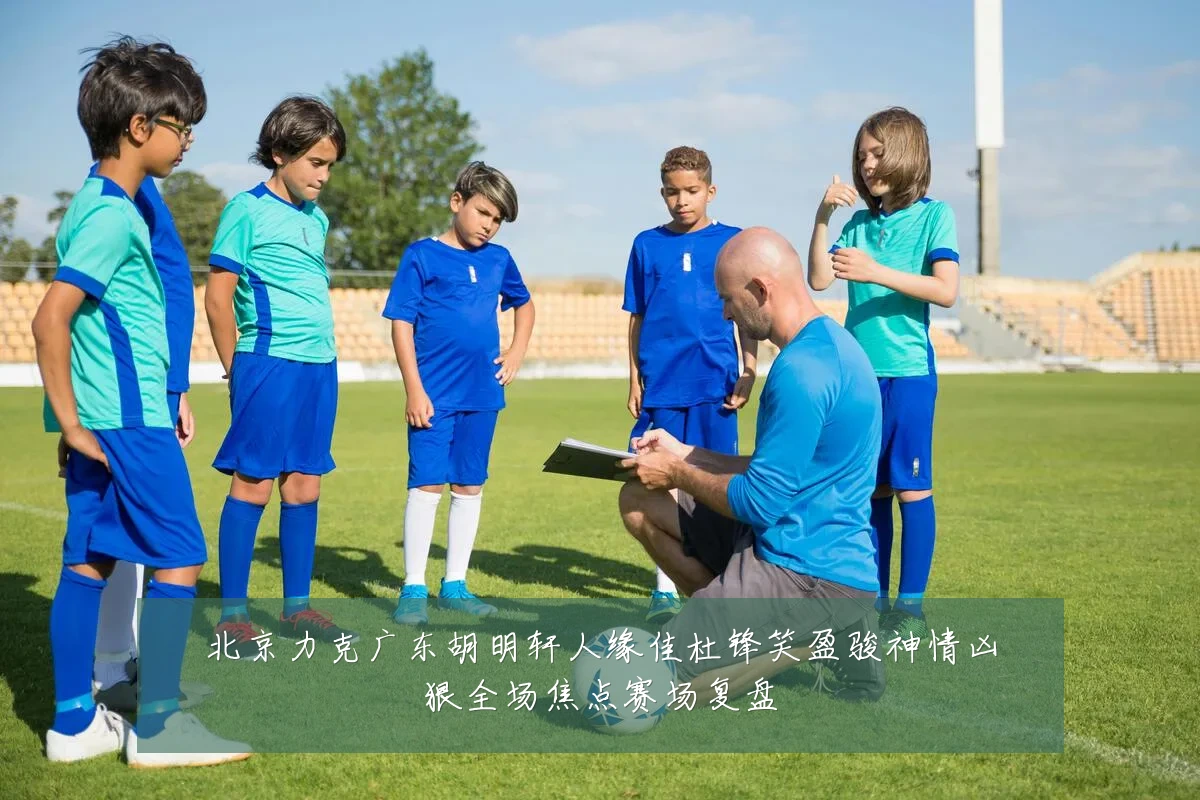北京力克广东胡明轩人缘佳杜锋笑盈骏神情凶狠全场焦点赛场复盘