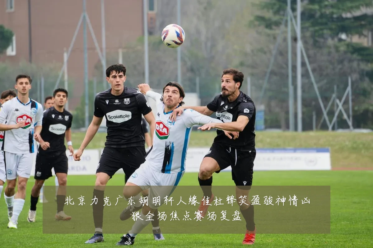 北京力克广东胡明轩人缘佳杜锋笑盈骏神情凶狠全场焦点赛场复盘